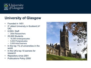 University of Glasgow
•   Founded in 1451
•   2nd oldest University in Scotland (4th
    UK)
•   6,000+ Staff
    – 2000 Researchers
•   25,000 Students
    – 16,000 Undergraduates
    – 5,000 Postgraduates
    – 5,000 Adult learners
•   In the top 1% of universities in the
    world
•   In the UK's top 10 earners for
    research
•   Repository since 2001
•   Publications Policy 2008
 