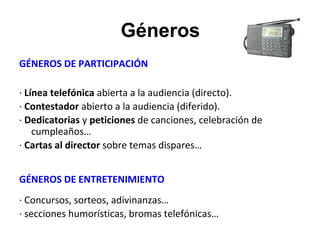Géneros
GÉNEROS DE PARTICIPACIÓN
· Línea telefónica abierta a la audiencia (directo).
· Contestador abierto a la audiencia (diferido).
· Dedicatorias y peticiones de canciones, celebración de
cumpleaños…
· Cartas al director sobre temas dispares…
GÉNEROS DE ENTRETENIMIENTO
· Concursos, sorteos, adivinanzas…
· secciones humorísticas, bromas telefónicas…
 