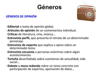 Géneros
GÉNEROS DE OPINIÓN
· Editorial o texto de opinión global.
· Artículos de opinión de un comentarista individual.
· Críticas de literatura, cine, música…
· Entrevista perfil, que presenta el retrato de un determinado
personaje.
· Entrevista de experto que explica u opina sobre un
determinado tema.
· Entrevista encuesta a personas anónimas sobre algún
acontecimiento.
· Tertulia desenfadada sobre cuestiones de actualidad, vida
social…
· Debate o mesa redonda sobre un tema concreto con
participación de expertos, aportación de datos…
 