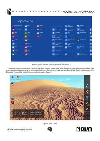 Didatismo e Conhecimento 9
Noções de informática
Figura 2: Painel contendo todos os aplicativos do Windows 8
Muitos que já tiveram contato com o Windows 8 acharam estranho, porque se não tem o botão iniciar, como desligar o computador? Bom,
aí está mais uma mudança, pensando no uso comum para todos os dispositivos foi criada uma Barra Lateral (lado direito), onde temos as opções
de Pesquisa, Compartilhar, Iniciar, Dispositivos, Configurações (Figura 3).
Figura 3: Barra Lateral
 