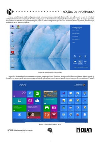 Didatismo e Conhecimento 10
Noções de informática
É nessa barra lateral, na opção configurações onde vamos encontrar a configuração das conexões com redes a cabo ou sem fio (wireless),
configuração de volume, configuração de brilho, configuração do idioma teclado, configuração das notificações, a opção de desligar que inclui,
desligar, reiniciar, hibernar ou suspender a máquina, além das outras configurações que são: Área de trabalho, Painel de controle, Personalização
Informações do PC e ajuda (Figura 4).
Figura 4: Barra Lateral Configuração
A interface Style está muito voltada para o conteúdo, onde temos ícones dinâmicos também conhecidos como tiles que podem mostrar in-
formações em tempo real, de acordo com a característica de cada aplicativo e obviamente quando houver uma conexão com a internet.(Figura 5)
Figura 5: Interface Windows Style
 