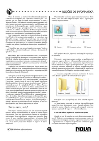 Didatismo e Conhecimento 11
Noções de informática
O uso da memória na interface Style foi otimizado para obter
o máximo de desempenho para o aplicativo construído para a essa
interface, que está sendo executado naquele momento. E como o
Windows faz isso? O Windows 8 automaticamente suspende o apli-
cativo anterior para então executar o aplicativo atual, liberando mais
memória para ele. Isso significa que o usuário pode iniciar a quan-
tidade de aplicativos que quiser, porque isso não vai comprometer
a memória ou a bateria do dispositivo. O Windows pode eventual-
mente encerrar um aplicativo que está em segundo plano para liberar
memória para outro aplicativo que está sendo executado.
Essa característica requer que os desenvolvedores de aplica-
tivos Windows Style sejam muito cuidadosos ao construírem suas
aplicações, para que o usuário não perceba o que está acontecendo
“por trás” no sistema operacional. Então o desenvolvedor deve gra-
var o estado em que a aplicação foi suspensa ou encerrada, para que
o usuário não perceba a alteração ao alternar entre um aplicativo e
outro.
É bom frisar que esta característica é apenas para o Windows
8 RT ou Style e estão direcionados para melhorar o desempenho de
aplicativos móveis.
O Windows Win32 não tem essa característica e consequen-
temente os aplicativos já existentes e construídos para Windows
Win32 vão trabalhar da mesma forma, estarão sendo executados em
segundo plano, consumindo memória e processamento, deixando a
cargo do usuário encerrar o aplicativo que mais estiver consumindo
recursos do computador.
Espero que com estas breves explanações, estejam prontos para
instalar o Windows 8 e as ferramentas de desenvolvimento para esta
plataforma, pois a intenção neste deste tópico é apenas dar uma ideia
básica das novidades do Windows 8.
Então para desenvolver alguma aplicação para dispositivos mó-
veis que utilizam Windows 8, devemos ter instalados o Windows 8
e também o Visual Studio 2012, que conta também com a versão
Express que é gratuita. Apesar de não ter sido lançado oficialmente
já podemos iniciar o desenvolvimento de aplicativos para Windows
8 baixando a versão de avaliação do Windows 8 Release Preview,
que será válida até 15 de fevereiro de 2013, o que é suficiente para
testar e desenvolver alguns aplicativos. Para baixar a versão de ava-
liação acesse o endereço http://windows.microsoft.com/pt-BR/win-
dows-8/download. Após acessar este endereço escolha o idioma e
a versão para máquinas 32 ou 64 bits, não se esqueça de anotar a
chave do produto, depois baixe a imagem no formato ISO, grave
em um DVD e pronto, agora é só instalar. Se você já tiver uma outra
versão do Windows instalada na máquina, pode criar uma partição e
instalar o Windows 8, assim será criado um Dual Boot, ou seja você
poderá escolher qual sistema operacional vai utilizar.
O que são arquivos e pastas?
Um arquivo é muito parecido com um documento digitado
que você poderia encontrar na mesa de alguém ou em um arquivo
convencional. É um item que contém um conjunto de informações
relacionadas. Nessa classificação estariam, por exemplo, docu-
mentos de texto, planilhas, imagens digitais e até músicas. Cada
foto que você tira com uma câmera digital é um arquivo separado.
Um CD de música pode conter dezenas de arquivos de música
individuais.
O computador usa ícones para representar arquivos. Basta
olhar o ícone para saber o tipo de arquivo. Veja a seguir alguns
ícones de arquivo comuns:
Pela aparência do ícone, é possível dizer o tipo de arquivo que
ele representa
Uma pasta é pouco mais que um contêiner no qual é possível
armazenar arquivos. Se você colocasse milhares de arquivos em
papel na mesa de alguém, seria praticamente impossível encon-
trar um determinado arquivo quando precisasse. É por isso que
as pessoas costumam armazenar os arquivos em papel em pastas
dentro de um arquivo convencional. A organização de arquivos em
grupos lógicos torna fácil localizar um determinado arquivo.
As pastas no computador funcionam exatamente da mesma
forma. Esta é a aparência de um ícone de pasta típico:
Uma pasta vazia (à esquerda); uma pasta contendo arquivos
(à direita)
As pastas podem conter não só arquivos, mas também outras
pastas. Uma pasta dentro de um pasta é chamada subpasta. Você
pode criar quantas subpastas quiser, e cada uma pode armazenar
qualquer quantidade de arquivos e subpastas adicionais.
Como o Windows organiza os arquivos e as pastas
Quando se trata de organizar-se, você não precisa começar do
zero. O Windows vem com algumas pastas comuns que podem ser
usadas como âncora para começar a organizar os arquivos. Veja
a seguir uma lista de algumas das pastas mais comuns nas quais
você pode armazenar arquivos e pastas:
 