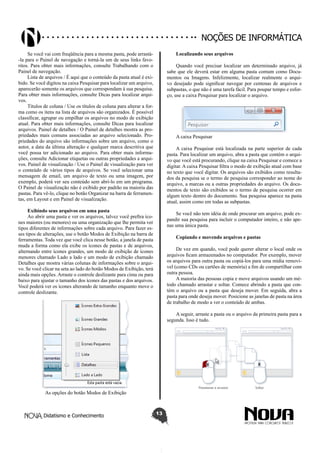 Didatismo e Conhecimento 13
Noções de informática
Se você vai com freqüência para a mesma pasta, pode arrastá-
-la para o Painel de navegação e torná-la um de seus links favo-
ritos. Para obter mais informações, consulte Trabalhando com o
Painel de navegação.
Lista de arquivos / É aqui que o conteúdo da pasta atual é exi-
bido. Se você digitou na caixa Pesquisar para localizar um arquivo,
aparecerão somente os arquivos que correspondam à sua pesquisa.
Para obter mais informações, consulte Dicas para localizar arqui-
vos.
Títulos de coluna / Use os títulos de coluna para alterar a for-
ma como os itens na lista de arquivos são organizados. É possível
classificar, agrupar ou empilhar os arquivos no modo de exibição
atual. Para obter mais informações, consulte Dicas para localizar
arquivos. Painel de detalhes / O Painel de detalhes mostra as pro-
priedades mais comuns associadas ao arquivo selecionado. Pro-
priedades do arquivo são informações sobre um arquivo, como o
autor, a data da última alteração e qualquer marca descritiva que
você possa ter adicionado ao arquivo. Para obter mais informa-
ções, consulte Adicionar etiquetas ou outras propriedades a arqui-
vos. Painel de visualização / Use o Painel de visualização para ver
o conteúdo de vários tipos de arquivos. Se você selecionar uma
mensagem de email, um arquivo de texto ou uma imagem, por
exemplo, poderá ver seu conteúdo sem abri-lo em um programa.
O Painel de visualização não é exibido por padrão na maioria das
pastas. Para vê-lo, clique no botão Organizar na barra de ferramen-
tas, em Layout e em Painel de visualização.
Exibindo seus arquivos em uma pasta
Ao abrir uma pasta e ver os arquivos, talvez você prefira íco-
nes maiores (ou menores) ou uma organização que lhe permita ver
tipos diferentes de informações sobre cada arquivo. Para fazer es-
ses tipos de alterações, use o botão Modos de Exibição na barra de
ferramentas. Toda vez que você clica nesse botão, a janela de pasta
muda a forma como ela exibe os ícones de pastas e de arquivos,
alternando entre ícones grandes, um modo de exibição de ícones
menores chamado Lado a lado e um modo de exibição chamado
Detalhes que mostra várias colunas de informações sobre o arqui-
vo. Se você clicar na seta ao lado do botão Modos de Exibição, terá
ainda mais opções. Arraste o controle deslizante para cima ou para
baixo para ajustar o tamanho dos ícones das pastas e dos arquivos.
Você poderá ver os ícones alterando de tamanho enquanto move o
controle deslizante.
As opções do botão Modos de Exibição
Localizando seus arquivos
Quando você precisar localizar um determinado arquivo, já
sabe que ele deverá estar em alguma pasta comum como Docu-
mentos ou Imagens. Infelizmente, localizar realmente o arqui-
vo desejado pode significar navegar por centenas de arquivos e
subpastas, o que não é uma tarefa fácil. Para poupar tempo e esfor-
ço, use a caixa Pesquisar para localizar o arquivo.
A caixa Pesquisar
A caixa Pesquisar está localizada na parte superior de cada
pasta. Para localizar um arquivo, abra a pasta que contém o arqui-
vo que você está procurando, clique na caixa Pesquisar e comece a
digitar. A caixa Pesquisar filtra o modo de exibição atual com base
no texto que você digitar. Os arquivos são exibidos como resulta-
dos da pesquisa se o termo de pesquisa corresponder ao nome do
arquivo, a marcas ou a outras propriedades do arquivo. Os docu-
mentos de texto são exibidos se o termo de pesquisa ocorrer em
algum texto dentro do documento. Sua pesquisa aparece na pasta
atual, assim como em todas as subpastas.
Se você não tem idéia de onde procurar um arquivo, pode ex-
pandir sua pesquisa para incluir o computador inteiro, e não ape-
nas uma única pasta.
Copiando e movendo arquivos e pastas
De vez em quando, você pode querer alterar o local onde os
arquivos ficam armazenados no computador. Por exemplo, mover
os arquivos para outra pasta ou copiá-los para uma mídia removí-
vel (como CDs ou cartões de memória) a fim de compartilhar com
outra pessoa.
A maioria das pessoas copia e move arquivos usando um mé-
todo chamado arrastar e soltar. Comece abrindo a pasta que con-
tém o arquivo ou a pasta que deseja mover. Em seguida, abra a
pasta para onde deseja mover. Posicione as janelas de pasta na área
de trabalho de modo a ver o conteúdo de ambas.
A seguir, arraste a pasta ou o arquivo da primeira pasta para a
segunda. Isso é tudo.
 