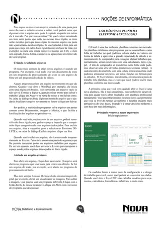 Didatismo e Conhecimento 14
Noções de informática
Para copiar ou mover um arquivo, arraste-o de uma pasta para
outra Ao usar o método arrastar e soltar, você poderá notar que
algumas vezes o arquivo ou a pasta é copiado, enquanto em outras
ele é movido. Por que isso acontece? Se você estiver arrastando
um item entre pastas que estão no mesmo disco rígido, os itens
serão movidos para que duas cópias do mesmo arquivo ou pasta
não sejam criadas no disco rígido. Se você arrastar o item para um
pasta que esteja em outro disco rígido (como um local de rede, por
exemplo) ou para uma mídia removível (como um CD), o item
será copiado. Dessa forma, o arquivo ou a pasta não será removido
do local original.
Criando e excluindo arquivos
O modo mais comum de criar novos arquivos é usando um
programa. Por exemplo, você pode criar um documento de texto
em um programa de processamento de texto ou um arquivo de
filme em um programa de edição de vídeos.
Alguns programas criam um arquivo no momento em que são
abertos. Quando você abre o WordPad, por exemplo, ele inicia
com uma página em branco. Isso representa um arquivo vazio (e
não salvo). Comece a digitar e, quando estiver pronto para salvar o
trabalho, clique em Arquivo na barra de menus e em Salvar como.
Na caixa de diálogo exibida, digite um nome de arquivo que o aju-
dará a localizar o arquivo novamente no futuro e clique em Salvar.
Por padrão, a maioria dos programas salva arquivos em pastas
comuns como Documentos, Imagens e Música, o que facilita a
localização dos arquivos na próxima vez.
Quando você não precisar mais de um arquivo, poderá remo-
vê-lo do disco rígido para ganhar espaço e impedir que o compu-
tador fique congestionado com arquivos indesejados. Para excluir
um arquivo, abra a respectiva pasta e selecione-o. Pressione DE-
LETE e, na caixa de diálogo Excluir Arquivo, clique em Sim.
Quando você exclui um arquivo, ele é armazenado tempora-
riamente na Lixeira. Pense nela como uma pasta de segurança que
lhe permite recuperar pastas ou arquivos excluídos por engano.
De vez em quando, você deve esvaziar a Lixeira para recuperar o
espaço usado pelos arquivos indesejados no disco rígido.
Abrindo um arquivo existente
Para abrir um arquivo, clique duas vezes nele. O arquivo será
aberto no programa que você usou para criá-lo ou editá-lo. Se for
um arquivo de texto, por exemplo, será aberto no programa de
processamento de texto.
Mas nem sempre é o caso. O clique duplo em uma imagem di-
gital, por exemplo, abrirá um visualizador de imagens. Para editar
a imagem, você precisa usar um programa diferente. Clique com o
botão direito do mouse no arquivo, clique em Abrir com e no nome
do programa que deseja usar.
USO BÁSICO DA PLANILHA
ELETRÔNICA EXCELL/2013
O Excel é uma das melhores planilhas existentes no mercado.
As planilhas eletrônicas são programas que se assemelham a uma
folha de trabalho, na qual podemos colocar dados ou valores em
forma de tabela e aproveitar a grande capacidade de cálculo e ar-
mazenamento do computador para conseguir efetuar trabalhos que,
normalmente, seriam resolvidos com uma calculadora, lápis e pa-
pel. A tela do computador se transforma numa folha onde pode-
mos observar uma série de linhas (números) e colunas (letras). A
cada encontro de uma linha com uma coluna temos uma célula onde
podemos armazenar um texto, um valor, funções ou fórmula para
os cálculos. O Excel oferece, inicialmente, em uma única pasta de
trabalho três planilhas, mas é claro que você poderá inserir mais
planilhas conforma sua necessidade.
A primeira coisa que você verá quando abrir o Excel é uma
nova aparência. Ela é mais organizada, mas também foi desenvol-
vida para ajudar você a obter resultados com aparência profissional
rapidamente. Você encontrará muitos recursos novos que permitirão
que você se livre de paredes de números e desenhe imagens mais
persuasivas de seus dados, levando-o a tomar decisões melhores e
com base em mais informações.
Principais recursos a serem explorados
Iniciar rapidamente
Os modelos fazem a maior parte da configuração e o design
do trabalho para você, assim você poderá se concentrar nos dados.
Quando você abre o Excel 2013 são exibidos modelos para orça-
mentos, calendários, formulários e relatórios, e muito mais.
 
