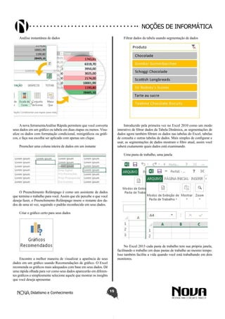Didatismo e Conhecimento 15
Noções de informática
Análise instantânea de dados
A nova ferramentaAnálise Rápida permitem que você converta
seus dados em um gráfico ou tabela em duas etapas ou menos. Visu-
alize os dados com formatação condicional, minigráficos ou gráfi-
cos, e faça sua escolha ser aplicada com apenas um clique.
Preencher uma coluna inteira de dados em um instante
O Preenchimento Relâmpago é como um assistente de dados
que termina o trabalho para você. Assim que ele percebe o que você
deseja fazer, o Preenchimento Relâmpago insere o restante dos da-
dos de uma só vez, seguindo o padrão reconhecido em seus dados.
Criar o gráfico certo para seus dados
Encontre a melhor maneira de visualizar a aparência de seus
dados em um gráfico usando Recomendações de gráfico. O Excel
recomenda os gráficos mais adequados com base em seus dados. Dê
uma rápida olhada para ver como seus dados aparecerão em diferen-
tes gráficos e simplesmente selecione aquele que mostrar os insights
que você deseja apresentar.
Filtrar dados da tabela usando segmentação de dados
Introduzido pela primeira vez no Excel 2010 como um modo
interativo de filtrar dados da Tabela Dinâmica, as segmentações de
dados agora também filtram os dados nas tabelas do Excel, tabelas
de consulta e outras tabelas de dados. Mais simples de configurar e
usar, as segmentações de dados mostram o filtro atual, assim você
saberá exatamente quais dados está examinando.
Uma pasta de trabalho, uma janela
No Excel 2013 cada pasta de trabalho tem sua própria janela,
facilitando o trabalho em duas pastas de trabalho ao mesmo tempo.
Isso também facilita a vida quando você está trabalhando em dois
monitores.
 