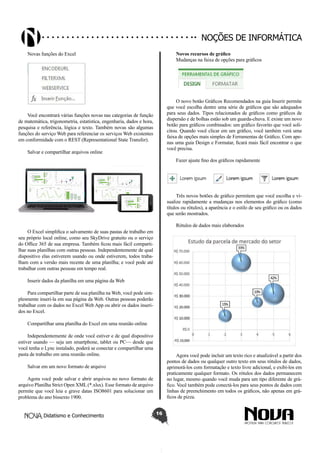 Didatismo e Conhecimento 16
Noções de informática
Novas funções do Excel
Você encontrará várias funções novas nas categorias de função
de matemática, trigonometria, estatística, engenharia, dados e hora,
pesquisa e referência, lógica e texto. Também novas são algumas
funções do serviço Web para referenciar os serviços Web existentes
em conformidade com o REST (Representational State Transfer).
Salvar e compartilhar arquivos online
O Excel simplifica o salvamento de suas pastas de trabalho em
seu próprio local online, como seu SkyDrive gratuito ou o serviço
do Office 365 de sua empresa. Também ficou mais fácil comparti-
lhar suas planilhas com outras pessoas. Independentemente de qual
dispositivo elas estiverem usando ou onde estiverem, todos traba-
lham com a versão mais recente de uma planilha; e você pode até
trabalhar com outras pessoas em tempo real.
Inserir dados da planilha em uma página da Web
Para compartilhar parte de sua planilha na Web, você pode sim-
plesmente inseri-la em sua página da Web. Outras pessoas poderão
trabalhar com os dados no Excel Web App ou abrir os dados inseri-
dos no Excel.
Compartilhar uma planilha do Excel em uma reunião online
Independentemente de onde você estiver e de qual dispositivo
estiver usando — seja um smartphone, tablet ou PC— desde que
você tenha o Lync instalado, poderá se conectar e compartilhar uma
pasta de trabalho em uma reunião online.
Salvar em um novo formato de arquivo
Agora você pode salvar e abrir arquivos no novo formato de
arquivo Planilha Strict Open XML (*.xlsx). Esse formato de arquivo
permite que você leia e grave datas ISO8601 para solucionar um
problema do ano bissexto 1900.
Novos recursos de gráfico
Mudanças na faixa de opções para gráficos
O novo botão Gráficos Recomendados na guia Inserir permite
que você escolha dentre uma série de gráficos que são adequados
para seus dados. Tipos relacionados de gráficos como gráficos de
dispersão e de bolhas estão sob um guarda-chuva. E existe um novo
botão para gráficos combinados: um gráfico favorito que você soli-
citou. Quando você clicar em um gráfico, você também verá uma
faixa de opções mais simples de Ferramentas de Gráfico. Com ape-
nas uma guia Design e Formatar, ficará mais fácil encontrar o que
você precisa.
Fazer ajuste fino dos gráficos rapidamente
Três novos botões de gráfico permitem que você escolha e vi-
sualize rapidamente a mudanças nos elementos do gráfico (como
títulos ou rótulos), a aparência e o estilo de seu gráfico ou os dados
que serão mostrados.
Rótulos de dados mais elaborados
Agora você pode incluir um texto rico e atualizável a partir dos
pontos de dados ou qualquer outro texto em seus rótulos de dados,
aprimorá-los com formatação e texto livre adicional, e exibi-los em
praticamente qualquer formato. Os rótulos dos dados permanecem
no lugar, mesmo quando você muda para um tipo diferente de grá-
fico. Você também pode conectá-los para seus pontos de dados com
linhas de preenchimento em todos os gráficos, não apenas em grá-
ficos de pizza.
 