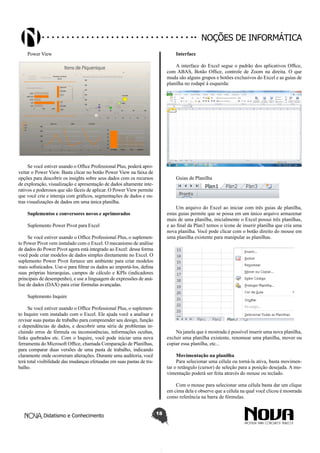Didatismo e Conhecimento 18
Noções de informática
Power View
Se você estiver usando o Office Professional Plus, poderá apro-
veitar o Power View. Basta clicar no botão Power View na faixa de
opções para descobrir os insights sobre seus dados com os recursos
de exploração, visualização e apresentação de dados altamente inte-
rativos e poderosos que são fáceis de aplicar. O Power View permite
que você crie e interaja com gráficos, segmentações de dados e ou-
tras visualizações de dados em uma única planilha.
Suplementos e conversores novos e aprimorados
Suplemento Power Pivot para Excel
Se você estiver usando o Office Professional Plus, o suplemen-
to Power Pivot vem instalado com o Excel. O mecanismo de análise
de dados do Power Pivot agora está integrado ao Excel: dessa forma
você pode criar modelos de dados simples diretamente no Excel. O
suplemento Power Pivot fornece um ambiente para criar modelos
mais sofisticados. Use-o para filtrar os dados ao importá-los, defina
suas próprias hierarquias, campos de cálculo e KPIs (indicadores
principais de desempenho), e use a linguagem de expressões de aná-
lise de dados (DAX) para criar fórmulas avançadas.
Suplemento Inquire
Se você estiver usando o Office Professional Plus, o suplemen-
to Inquire vem instalado com o Excel. Ele ajuda você a analisar e
revisar suas pastas de trabalho para compreender seu design, função
e dependências de dados, e descobrir uma série de problemas in-
cluindo erros de fórmula ou inconsistências, informações ocultas,
links quebrados etc. Com o Inquire, você pode iniciar uma nova
ferramenta do Microsoft Office, chamada Comparação de Planilhas,
para comparar duas versões de uma pasta de trabalho, indicando
claramente onde ocorreram alterações. Durante uma auditoria, você
terá total visibilidade das mudanças efetuadas em suas pastas de tra-
balho.
Interface
A interface do Excel segue o padrão dos aplicativos Office,
com ABAS, Botão Office, controle de Zoom na direita. O que
muda são alguns grupos e botões exclusivos do Excel e as guias de
planilha no rodapé à esquerda:
Guias de Planilha
Um arquivo do Excel ao iniciar com três guias de planilha,
estas guias permite que se possa em um único arquivo armazenar
mais de uma planilha, inicialmente o Excel possui três planilhas,
e ao final da Plan3 temos o ícone de inserir planilha que cria uma
nova planilha. Você pode clicar com o botão direito do mouse em
uma planilha existente para manipular as planilhas.
Na janela que é mostrada é possível inserir uma nova planilha,
excluir uma planilha existente, renomear uma planilha, mover ou
copiar essa planilha, etc...
Movimentação na planilha
Para selecionar uma célula ou torná-la ativa, basta movimen-
tar o retângulo (cursor) de seleção para a posição desejada. A mo-
vimentação poderá ser feita através do mouse ou teclado.
Com o mouse para selecionar uma célula basta dar um clique
em cima dela e observe que a célula na qual você clicou é mostrada
como referência na barra de fórmulas.
 