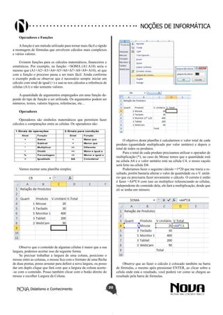 Didatismo e Conhecimento 20
Noções de informática
Operadores e Funções
Afunção é um método utilizado para tornar mais fácil e rápido
a montagem de fórmulas que envolvem cálculos mais complexos
e vários valores.
Existem funções para os cálculos matemáticos, financeiros e
estatísticos. Por exemplo, na função: =SOMA (A1:A10) seria o
mesmo que (A1+A2+A3+A4+A5+A6+A7+A8+A9+A10), só que
com a função o processo passa a ser mais fácil. Ainda conforme
o exemplo pode-se observar que é necessário sempre iniciar um
cálculo com sinal de igual (=) e usa-se nos cálculos a referência de
células (A1) e não somente valores.
A quantidade de argumentos empregados em uma função de-
pende do tipo de função a ser utilizada. Os argumentos podem ser
números, textos, valores lógicos, referências, etc...
Operadores
Operadores são símbolos matemáticos que permitem fazer
cálculos e comparações entre as células. Os operadores são:
Vamos montar uma planilha simples.
Observe que o conteúdo de algumas células é maior que a sua
largura, podemos acertar isso da seguinte forma.
Se precisar trabalhar a largura de uma coluna, posiciono o
mouse entre as colunas, o mouse fica com o formato de uma flecha
de duas pontas, posso arrastar para definir a nova largura, ou posso
dar um duplo clique que fará com que a largura da coluna acerte-
-se com o conteúdo. Posso também clicar com o botão direito do
mouse e escolher Largura da Coluna.
O objetivo desta planilha é calcularmos o valor total de cada
produto (quantidade multiplicado por valor unitário) e depois o
total de todos os produtos.
Para o total de cada produto precisamos utilizar o operador de
multiplicação (*), no caso do Mouse temos que a quantidade está
na célula A4 e o valor unitário está na célula C4, o nosso caçulo
será feito na célula D4.
Poderíamos fazer o seguinte cálculo =1*20 que me traria o re-
sultado, porém bastaria alterar o valor da quantidade ou o V. unitá-
rio que eu precisaria fazer novamente o cálculo. O correto é então
é fazer =A4*C4 com isso eu multiplico referenciando as células,
independente do conteúdo dela, ele fará a multiplicação, desde que
ali se tenha um número.
Observe que ao fazer o cálculo é colocado também na barra
de fórmulas, e mesmo após pressionar ENTER, ao clicar sobre a
célula onde está o resultado, você poderá ver como se chegou ao
resultado pela barra de fórmulas.
 