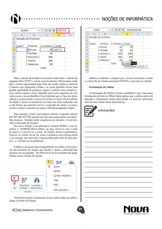 Didatismo e Conhecimento 21
Noções de informática
Para o cálculo do teclado é necessário então fazer o cálculo da
segunda linha A5*C5 e assim sucessivamente. Observamos então
que a coluna representada pela letra não muda, muda-se somente
o número que representa a linha, e se nossa planilha tivesse uma
grande quantidade de produtos, repetir o cálculo seria cansativo e
com certeza sujeita a erros. Quando temos uma sequência de cál-
culos como a nossa planilha o Excel permite que se faça um único
cálculo e ao posicionar o cursor do mouse no canto inferior direito
da célula o cursor se transforma em uma cruz (não confundir com
a seta branca que permite mover o conteúdo da célula e ao pres-
sionar o mouse e arrastar ele copia a fórmula poupando tempo).
Para calcular o total você poderia utilizar o seguinte cálculo
D4+D5+D6+D7+D8, porém isso não seria nada pratico em plani-
lhas maiores. Quando tenho sequências de cálculos o Excel per-
mite a utilização de funções.
No caso a função a ser utilizada é a função SOMA, a sua es-
trutura é =SOMA(CelIni:Celfim), ou seja, inicia-se com o sinal
de igual (=), escreve-se o nome da função, abrem-se parênteses,
clica-se na célula inicial da soma e arrasta-se até a última célula
a ser somada, este intervalo é representado pelo sinal de dois pon-
tos (:), e fecham-se os parênteses.
Embora você possa fazer manualmente na célula o Excel pos-
sui um assistente de função que facilita e muito a utilização das
mesmas em sua planilha. Na ABA Inicio do Excel dentro do grupo
Edição existe o botão de função.
A primeira função é justamente Soma, então clique na célula e
clique no botão de função.
Observe conforme a imagem que o Excel acrescenta a soma
e o intervalo de células pressione ENTER e você terá seu cálculo.
Formatação de células
A formatação de células é muito semelhante a que vimos para
formatação de fonte no Word, basta apenas que a célula onde será
aplicada a formatação esteja selecionada, se precisar selecionar
mais de uma célula, basta selecioná-las.
ANOTAÇÕES
—————————————————————————
—————————————————————————
—————————————————————————
—————————————————————————
—————————————————————————
—————————————————————————
—————————————————————————
—————————————————————————
—————————————————————————
—————————————————————————
—————————————————————————
—————————————————————————
—————————————————————————
—————————————————————————
—————————————————————————
 
