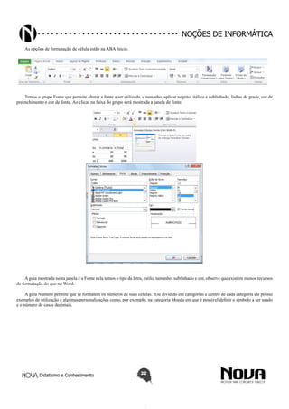 Didatismo e Conhecimento 22
Noções de informática
As opções de formatação de célula estão na ABA Inicio.
Temos o grupo Fonte que permite alterar a fonte a ser utilizada, o tamanho, aplicar negrito, itálico e sublinhado, linhas de grade, cor de
preenchimento e cor de fonte. Ao clicar na faixa do grupo será mostrada a janela de fonte.
A guia mostrada nesta janela é a Fonte nela temos o tipo da letra, estilo, tamanho, sublinhado e cor, observe que existem menos recursos
de formatação do que no Word.
A guia Número permite que se formatem os números de suas células. Ele dividido em categorias e dentro de cada categoria ele possui
exemplos de utilização e algumas personalizações como, por exemplo, na categoria Moeda em que é possível definir o símbolo a ser usado
e o número de casas decimais.
 
