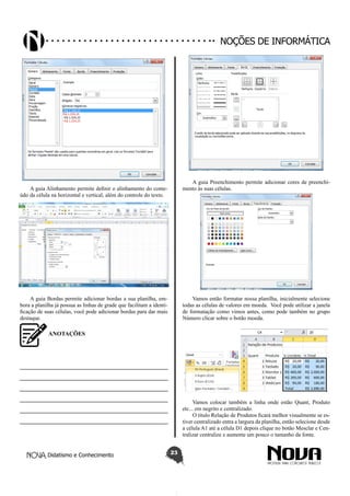Didatismo e Conhecimento 23
Noções de informática
A guia Alinhamento permite definir o alinhamento do conte-
údo da célula na horizontal e vertical, além do controle do texto.
A guia Bordas permite adicionar bordas a sua planilha, em-
bora a planilha já possua as linhas de grade que facilitam a identi-
ficação de suas células, você pode adicionar bordas para dar mais
destaque.
A guia Preenchimento permite adicionar cores de preenchi-
mento às suas células.
Vamos então formatar nossa planilha, inicialmente selecione
todas as células de valores em moeda. Você pode utilizar a janela
de formatação como vimos antes, como pode também no grupo
Número clicar sobre o botão moeda.
Vamos colocar também a linha onde estão Quant, Produto
etc... em negrito e centralizado.
O título Relação de Produtos ficará melhor visualmente se es-
tiver centralizado entra a largura da planilha, então selecione desde
a célula A1 até a célula D1 depois clique no botão Mesclar e Cen-
tralizar centralize e aumente um pouco o tamanho da fonte.
ANOTAÇÕES
—————————————————————————
—————————————————————————
—————————————————————————
—————————————————————————
—————————————————————————
—————————————————————————
 