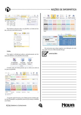 Didatismo e Conhecimento 24
Noções de informática
Para finalizar selecione toda a sua planilha e no botão de bor-
das, selecione uma borda externa.
Estilos
Esta opção é utilizada par aplicar, automaticamente um for-
mato pré-definido a uma planilha selecionada.
O botão estilo de Célula permite que se utilize um estilo de
cor para sua planilha.
A segunda opção Formatar como Tabela permite também apli-
car uma formatação a sua planilha, porém ele já começa a trabalhar
com Dados.
Ele acrescenta uma coluna superior com indicações de colu-
nas e abre uma nova ABA chamada Design
ANOTAÇÕES
—————————————————————————
—————————————————————————
—————————————————————————
—————————————————————————
—————————————————————————
—————————————————————————
—————————————————————————
—————————————————————————
—————————————————————————
—————————————————————————
—————————————————————————
—————————————————————————
—————————————————————————
—————————————————————————
—————————————————————————
—————————————————————————
 