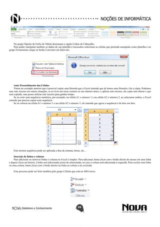 Didatismo e Conhecimento 25
Noções de informática
No grupo Opções de Estilo de Tabela desmarque a opção Linhas de Cabeçalho.
Para poder manipular também os dados de sua planilha é necessário selecionar as células que pretende manipular como planilha e no
grupo Ferramentas clique no botão Converter em Intervalo.
Auto Preenchimento das Células
Vimos no exemplo anterior que é possível copiar uma fórmula que o Excel entende que ali temos uma fórmula e faz a cópia. Podemos
usar este recurso em outras situações, se eu tiver um texto comum ou um número único, e aplicar este recurso, ele copia sem alterar o que
será copiado, mas posso utilizar este recurso para ganhar tempo.
Se eu criar uma sequência numérica, por exemplo, na célula A1 o número 1 e na célula A2 o número 2, ao selecionar ambos, o Excel
entende que preciso copiar uma sequência.
Se eu colocar na célula A1 o número 1 e na célula A2 o número 3, ele entende que agora a sequência é de dois em dois.
Esta mesma sequência pode ser aplicada a dias da semana, horas, etc...
Inserção de linhas e colunas
Para adicionar ou remover linhas e colunas no Excel é simples. Para adicionar, basta clicar com o botão direito do mouse em uma linha
e depois clicar em Inserir, a linha será adicionada acima da selecionada, no caso a coluna será adicionada à esquerda. Para excluir uma linha
ou uma coluna, basta clicar com o botão direito na linha ou coluna a ser excluída.
Este processo pode ser feito também pelo grupo Células que está na ABA inicio.
 
