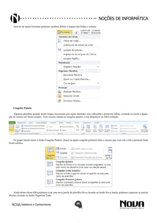 Didatismo e Conhecimento 26
Noções de informática
Através da opção Formatar podemos também definir a largura das linhas e colunas.
Congelar Painéis
Algumas planilhas quando muito longas necessitam que sejam mantidos seus cabeçalho e primeiras linhas, evitando-se assim a digita-
ção de valores em locais errados. Esse recurso chama-se congelar painéis e está disponível na ABA exibição.
No grupo Janela temos o botão Congelar Painéis, clique na opção congelar primeira linha e mesmo que você role a tela a primeira linha
ficará estática.
Ainda dentro desta ABA podemos criar uma nova janela da planilha Ativa clicando no botão Nova Janela, podemos organizar as janelas
abertas clicando no botão Organizar Tudo,
 