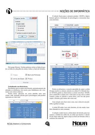 Didatismo e Conhecimento 27
Noções de informática
Pelo grupo Mostrar / Ocultar podemos retirar as linhas de gra-
de, as linhas de cabeçalho de coluna e linha e a barra de formulas.
Trabalhando com Referências
Percebemos que ao copiar uma fórmula, automaticamente são
alteradas as referências, isso ocorre, pois trabalhamos até o mo-
mento com valores relativos.
Porém, vamos adicionar em nossa planilha mais uma
coluna onde pretendo calcular qual a porcentagem cada produto
representa no valor total
O cálculo ficaria para o primeiro produto =D4/D9 e depois
bastaria aplicar a formatação de porcentagem e acrescentar duas
casas decimais.
Porém se utilizarmos o conceito aprendido de copiar a célula
E4 para resolver os demais cálculos na célula E5 à fórmula fica-
rá =D5/D10, porém se observarmos o correto seria ficar =D5/D9,
pois a célula D9 é a célula com o valor total, ou seja, esta é a célula
comum a todos os cálculos a serem feitos, com isso não posso
copiar a fórmula, pelo menos não como está.
Uma solução seria fazer uma a uma, mas a ideia de uma pla-
nilha é ganhar-se tempo.
A célula D9 então é um valor absoluto, ele não muda é tam-
bém chamado de valor constante.
A solução é então travar a célula dentro da formula, para isso
usamos o símbolo do cifrão ($), na célula que fizemos o cálculo
E4 de clique sobre ela, depois clique na barra de fórmulas sobre a
referência da célula D9.
 