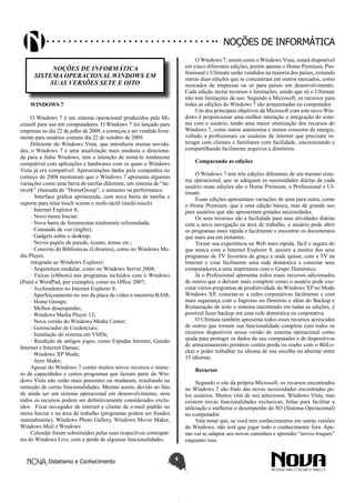 Didatismo e Conhecimento 1
Noções de informática
NOÇÕES DE INFORMÁTICA
SISTEMA OPERACIONAL WINDOWS EM
SUAS VERSÕES SETE E OITO
WINDOWS 7
O Windows 7 é um sistema operacional produzidos pela Mi-
crosoft para uso em computadores. O Windows 7 foi lançado para
empresas no dia 22 de julho de 2009, e começou a ser vendido livre-
mente para usuários comuns dia 22 de outubro de 2009.
Diferente do Windows Vista, que introduziu muitas novida-
des, o Windows 7 é uma atualização mais modesta e direciona-
da para a linha Windows, tem a intenção de torná-lo totalmente
compatível com aplicações e hardwares com os quais o Windows
Vista já era compatível. Apresentações dadas pela companhia no
começo de 2008 mostraram que o Windows 7 apresenta algumas
variações como uma barra de tarefas diferente, um sistema de “ne-
twork” chamada de “HomeGroup”, e aumento na performance.
· Interface gráfica aprimorada, com nova barra de tarefas e
suporte para telas touch screen e multi-táctil (multi-touch)
· Internet Explorer 8;
· Novo menu Iniciar;
· Nova barra de ferramentas totalmente reformulada;
· Comando de voz (inglês);
· Gadgets sobre o desktop;
· Novos papéis de parede, ícones, temas etc.;
· Conceito de Bibliotecas (Libraries), como no Windows Me-
dia Player,
integrado ao Windows Explorer;
· Arquitetura modular, como no Windows Server 2008;
· Faixas (ribbons) nos programas incluídos com o Windows
(Paint e WordPad, por exemplo), como no Office 2007;
· Aceleradores no Internet Explorer 8;
· Aperfeiçoamento no uso da placa de vídeo e memória RAM;
· Home Groups;
· Melhor desempenho;
· Windows Media Player 12;
· Nova versão do Windows Media Center;
· Gerenciador de Credenciais;
· Instalação do sistema em VHDs;
· Reedição de antigos jogos, como Espadas Internet, Gamão
Internet e Internet Damas;
· Windows XP Mode;
· Aero Shake;
Apesar do Windows 7 conter muitos novos recursos o núme-
ro de capacidades e certos programas que faziam parte do Win-
dows Vista não estão mais presentes ou mudaram, resultando na
remoção de certas funcionalidades. Mesmo assim, devido ao fato
de ainda ser um sistema operacional em desenvolvimento, nem
todos os recursos podem ser definitivamente considerados exclu-
ídos. Fixar navegador de internet e cliente de e-mail padrão no
menu Iniciar e na área de trabalho (programas podem ser fixados
manualmente). Windows Photo Gallery, Windows Movie Maker,
Windows Mail e Windows
Calendar foram substituídos pelas suas respectivas contrapar-
tes do Windows Live, com a perda de algumas funcionalidades.
O Windows 7, assim como o Windows Vista, estará disponível
em cinco diferentes edições, porém apenas o Home Premium, Pro-
fessional e Ultimate serão vendidos na maioria dos países, restando
outras duas edições que se concentram em outros mercados, como
mercados de empresas ou só para países em desenvolvimento.
Cada edição inclui recursos e limitações, sendo que só o Ultimate
não tem limitações de uso. Segundo a Microsoft, os recursos para
todas as edições do Windows 7 são armazenadas no computador.
Um dos principais objetivos da Microsoft com este novo Win-
dows é proporcionar uma melhor interação e integração do siste-
ma com o usuário, tendo uma maior otimização dos recursos do
Windows 7, como maior autonomia e menor consumo de energia,
voltado a profissionais ou usuários de internet que precisam in-
teragir com clientes e familiares com facilidade, sincronizando e
compartilhando facilmente arquivos e diretórios.
Comparando as edições
O Windows 7 tem três edições diferentes de um mesmo siste-
ma operacional, que se adéquam as necessidades diárias de cada
usuário essas edições são o Home Premium, o Professional e Ul-
timate.
Essas edições apresentam variações de uma para outra, como
o Home Premium, que é uma edição básica, mas de grande uso
para usuários que não apresentam grandes necessidades.
Os seus recursos são a facilidade para suas atividades diárias
com a nova navegação na área de trabalho, o usuário pode abrir
os programas mais rápida e facilmente e encontrar os documentos
que mais usa em instantes.
Tornar sua experiência na Web mais rápida, fácil e segura do
que nunca com o Internet Explorer 8, assistir a muitos dos seus
programas de TV favoritos de graça e onde quiser, com a TV na
Internet e criar facilmente uma rede doméstica e conectar seus
computadores a uma impressora com o Grupo Doméstico.
Já o Professional apresenta todos esses recursos adicionados
de outros que o deixam mais completo como o usuário pode exe-
cutar vários programas de produtividade do Windows XP no Modo
Windows XP, conectar-se a redes corporativas facilmente e com
mais segurança com o Ingresso no Domínio e além do Backup e
Restauração de todo o sistema encontrado em todas as edições, é
possível fazer backup em uma rede doméstica ou corporativa.
O Ultimate também apresenta todos esses recursos acrescidos
de outros que tornam sua funcionalidade completa com todos os
recursos disponíveis nessa versão do sistema operacional como
ajuda para proteger os dados do seu computador e de dispositivos
de armazenamento portáteis contra perda ou roubo com o BitLo-
cker e poder trabalhar no idioma de sua escolha ou alternar entre
35 idiomas.
Recursos
Segundo o site da própria Microsoft, os recursos encontrados
no Windows 7 são fruto das novas necessidades encontradas pe-
los usuários. Muitos vêm de seu antecessor, Windows Vista, mas
existem novas funcionalidades exclusivas, feitas para facilitar a
utilização e melhorar o desempenho do SO (Sistema Operacional)
no computador.
Vale notar que, se você tem conhecimentos em outras versões
do Windows, não terá que jogar todo o conhecimento fora. Ape-
nas vai se adaptar aos novos caminhos e aprender “novos truques”
enquanto isso.
 