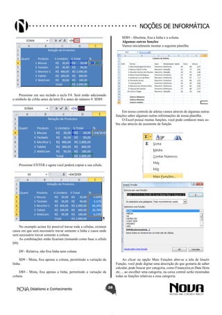 Didatismo e Conhecimento 28
Noções de informática
Pressione em seu teclado a tecla F4. Será então adicionado
o símbolo de cifrão antes da letra D e antes do número 9. $D$9.
Pressione ENTER e agora você poderá copiar a sua célula.
No exemplo acima foi possível travar toda a células, existem
casos em que será necessário travar somente a linha e casos onde
será necessário travar somente a coluna.
As combinações então ficariam (tomando como base a célula
D9)
D9 - Relativa, não fixa linha nem coluna
$D9 - Mista, fixa apenas a coluna, permitindo a variação da
linha.
D$9 - Mista, fixa apenas a linha, permitindo a variação da
coluna.
$D$9 - Absoluta, fixa a linha e a coluna.
Algumas outras funções
Vamos inicialmente montar a seguinte planilha
Em nosso controle de atletas vamos através de algumas outras
funções saber algumas outras informações de nossa planilha.
O Excel possui muitas funções, você pode conhecer mais so-
bre elas através do assistente de função.
Ao clicar na opção Mais Funções abre-se a tela de Inserir
Função, você pode digitar uma descrição do que gostaria de saber
calcular, pode buscar por categoria, como Financeira,m Data Hora
etc..., ao escolher uma categoria, na caixa central serão mostradas
todas as funções relativas a essa categoria.
 