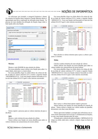 Didatismo e Conhecimento 29
Noções de informática
Ao selecionar, por exemplo, a categoria Estatística e dentro
do conjunto de funções desta categoria a função Máximo abaixo é
apresentado uma breve explicação da utilização desta função. Se
precisar de mais detalhes da utilização da função clique sobre o
link Ajuda sobre esta função.
Máximo
Mostra o valor MAIOR de uma seleção de células.
Em nossa planilha vamos utilizar essa função para saber é a
maior idade, maior peso e a maior altura.
Em nossa planilha clique na célula abaixo da coluna de ida-
de na linha de valores máximos E15 e monte a seguinte função
=MAXIMO(E4:E13). Com essa função estamos buscando no in-
tervalo das células E4 à E13 qual é valor máximo encontrado.
Vamos repetir o processo para os valores máximos do peso e
da altura.
MIN
Mostra o valor mínimo de uma seleção de células.
Vamos utilizar essa função em nossa planilha para saber os
valores mínimos nas características de nossos atletas.
Em nossa planilha clique na célula abaixo da coluna de ida-
de na linha de valores máximos E16 e monte a seguinte função
=MIN(E4:E13). Com essa função está buscando no intervalo das
células E4 à E13 qual é valor máximo encontrado.
Para calcular os valores mínimos para o peso e a altura o pro-
cesso é o mesmo.
Média
Calcula a média aritmética de uma seleção de valores.
Vamos utilizar essa função em nossa planilha para saber os
valores médios nas características de nossos atletas.
Em nossa planilha clique na célula abaixo da coluna de ida-
de na linha de valores máximos E17 e monte a seguinte função
=MEDIA(E4:E13). Com essa função estamos buscando no inter-
valo das células E4 à E13 qual é valor máximo encontrado.
Para o peso e a altura basta apenas repetir o processo
Vamos utilizar essa função em nossa planilha de controle de
atletas. Vamos utilizar a função nos valores médios da planilha,
deixaremos com duas casas decimais.
Vamos aproveitar também o exemplo para utilizarmos um re-
curso muito interessante do Excel que é o aninhamento de funções,
ou seja, uma função fazendo parte de outra.
Afunção para o cálculo da média da Idade é =MÉDIA(E4:E13)
clique na célula onde está o cálculo e depois clique na barra de
fórmulas.
 