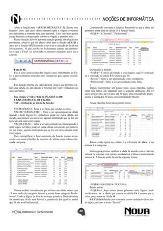Didatismo e Conhecimento 30
Noções de informática
Altere a função para =ARRED(MÉDIA(E4:E13);1) com isso
fizemos com que caso exista números após a vírgula o mesmo
será arredonda a somente uma casa decimal. Caso você não queira
casas decimais coloque após o ponto e vírgula o número zero.
Nesta situação deve-se ter uma atenção grande em relação aos
parênteses, observe que foi aberto uma após a função ARRED e
um a pós a função MÉDIA então se deve ter o cuidado de fechá-los
corretamente. O que auxilia no fechamento correto dos parênte-
ses é que o Excel vai colorindo os mesmos enquanto você faz o
cálculo.
Função SE
Esta é com certeza uma das funções mais importantes do Ex-
cel e provavelmente uma das mais complexas para quem está ini-
ciando.
Esta função retorna um valor de teste_lógico que permite ava-
liar uma célula ou um cálculo e retornar um valor verdadeiro ou
um valor falso.
Sua sintaxe é =SE (TESTELÓGICO;VALOR
VERDADEIRO;VALOR FALSO).
=SE - Atribuição de inicio da função;
TESTELÓGICO - Teste a ser feito par validar a célula;
VALOR VERDADEIRO - Valor a ser apresentado na célula
quando o teste lógico for verdadeiro, pode ser outra célula, um
caçulo, um número ou um texto, apenas lembrando que se for um
texto deverá estar entre aspas.
VALOR FALSO - Valor a ser apresentado na célula quando o
teste lógico for falso, pode ser outra célula, um caçulo, um número
ou um texto, apenas lembrando que se for um texto deverá estar
entre aspas.
Para exemplificar o funcionamento da função vamos acres-
centar em nossa planilha de controle de atletas uma coluna cha-
mada categoria.
Vamos atribuir inicialmente que atletas com idade menor que
18 anos serão da categoria Juvenil e acima disso categoria Profis-
sional. Então a lógica da função será que quando a Idade do atleta
for menor que 18 ele será Juvenil e quando ela for igual ou maior
que 18 ele será Profissional.
Convertendo isso para a função e baseando-se que a idade do
primeiro atleta está na célula E4 à função ficará:
=SE(E4<18;”Juvenil”;”Profissional”.)
Explicando a função.
=SE(E4<18: inicio da função e teste lógico, aqui é verificado
se o conteúdo da célula E4 é menor que 18.
“Juvenil”: Valor a ser apresentado como verdadeiro.
“Profissional”: Valor a ser apresentado como falso.
)
Vamos incrementar um pouco mais nossa planilha, vamos
criar uma tabela em separado com a seguinte definição. Até 18
anos será juvenil, de 18 anos até 30 anos será considerado profis-
sional e acima dos 30 anos será considerado Master.
Nossa planilha ficará da seguinte forma.
Temos então agora na coluna J a referência de idade, e na
coluna K a categoria.
Então agora preciso verificar a idade de acordo com o valor na
coluna J e retornar com valores verdadeiros e falsos o conteúdo da
coluna K. A função então ficará da seguinte forma:
=SE(E4<J4;K4;SE(E4<J5;K5;K6))
Temos então:
=SE(E4<J4: Aqui temos nosso primeiro teste lógico, onde
verificamos se a idade que consta na célula E4 é menor que o
valor que consta na célula J4.
K4: Célula definida a ser retornada como verdadeiro deste tes-
te lógico, no caso o texto “Juvenil”.
 