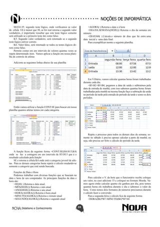 Didatismo e Conhecimento 31
Noções de informática
SE(E4<J5: segundo teste lógico, onde verificamos se valor
da célula E4 é menor que 30, se for real retorna o segundo valor
verdadeiro, é importante ressaltar que este teste lógico somente
será utilizado se o primeiro teste der como falso.
K5: Segundo valor verdadeiro, será retornado se o segundo
teste lógico estiver correto.
K6: Valor falso, será retornado se todos os testes lógicos de-
rem como falso.
Permite contar em um intervalo de valores quantas vezes se
repete determinado item. Vamos aplicar a função em nossa plani-
lha de controle de atletas
Adicione as seguintes linhas abaixo de sua planilha
Então vamos utilizar a função CONT.SE para buscar em nossa
planilha quantos atletas temos em cada categoria.
A função ficou da seguinte forma =CONT.SE(H4:H13;K4)
onde se faz a contagem em um intervalo de H3:H13 que é o
resultado calculado pela função
SE e retorna a célula K4 onde está a categoria juvenil de atle-
tas. Para as demais categorias basta repetir o cálculo mudando-se
somente a categoria que está sendo buscada.
Funções de Data e Hora
Podemos trabalhar com diversas funções que se baseiam na
data e hora de seu computador. As principais funções de data e
hora são:
=HOJE( ) Retorna a data atual.
=MÊS(HOJE()) Retorna o mês atual
=ANO(HOJE()) Retorna o ano atual
=HORA(AGORA()) Retorna à hora atual
=MINUTO(AGORA()) Retorna o minuto atual
=SEGUNDO(AGORA()) Retorna o segundo atual
=AGORA( ) Retorna a data e à hora
=DIA.DA.SEMANA(HOJE()) Retorna o dia da semana em
número
=DIAS360( ) Calcula o número de dias que há entre uma
data inicial e uma data final.
Para exemplificar monte a seguinte planilha.
Em V.Diário, vamos calcular quantas horas foram trabalhadas
durante cada dia.
=B3-B2+B5-B4, pegamos a data de saída e subtraímos pela
data de entrada de manhã, com isso sabemos quantas horas foram
trabalhadas pela manhã na mesma função faço a subtração da saída
no período da tarde pela entrada do período da tarde e somo os dois
períodos.
Repita o processo para todos os demais dias da semana, so-
mente no sábado é preciso apenas calcular a parte da manhã, ou
seja, não precisa ser feito o cálculo do período da tarde.
Para calcular o V. da hora que o funcionário recebe coloque
um valor, no caso adicione 15 e coloquei no formato Moeda. Va-
mos agora então calcular quanto ele ganhou por dia, pois temos
quantas horas ele trabalhou durante o dia e sabemos o valor da
hora. Como temos dois formatos de números precisamos durante
o cálculo fazer a conversão.
Para a segunda-feira o cálculo fica da seguinte forma:
=HORA(B6)*B7+MINUTO(B6)*B7/60.
 