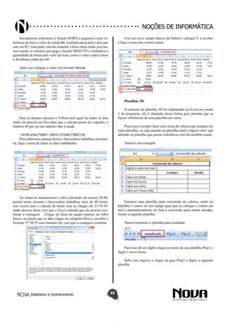 Didatismo e Conhecimento 32
Noções de informática
Inicialmente utilizamos a função HORA e pegamos como re-
ferência de hora o valor da célula B6, multiplicamos pelo valor que
está em B7, essa parte calcula somente à hora cheia então precisa-
mos somar os minutos que pega a função MINUTO e multiplica a
quantidade de horas pelo valor da hora, como o valor é para a hora
o dividimos então por 60
Após isso coloque o valor em formato Moeda.
Para os demais cálculos o V.Hora será igual há todos os dias
então ele precisa ser fixo para que o cálculo possa ser copiado, o
número 60 por ser um número não é muda.
=HORA(B6)*$B$7+MINUTO(B6)*$B$7/60
Para sabermos quantas horas o funcionário trabalhou na sema-
na, faça a soma de todos os dias trabalhados.
Ao observar atentamente o valor calculado ele mostra 20:40,
porém nessa semana o funcionário trabalhou mais de 40 horas,
isso ocorre pois o cálculo de horas zera ao chegar em 23:59:59,
então preciso fazer com que o Excel entenda que ele precisa con-
tinuar a contagem. Clique na faixa do grupo número na ABA
Inicio, na janela que se abre clique na categoria Hora e escolha o
formato 37:30:55 esse formato faz com que a contagem continue.
Crie um novo campo abaixo da Tabela e coloque V. a receber
e faça a soma dos valores totais.
Planilhas 3D
O conceito de planilha 3D foi implantado no Excel na versão
5 do programa, ele é chamado dessa forma pois permite que se
façam referências de uma planilha em outra.
Posso por exemplo fazer uma soma de valores que estejam em
outra planilha, ou seja quando na planilha matriz algum valor seja
alterado na planilha que possui referência com ela também muda.
Vamos a um exemplo
Faremos uma planilha para conversão de valores, então na
planilha 1 vamos ter um campo para que se coloque o valore em
real e automaticamente ele fará a conversão para outras moedas,
monte a seguinte planilha.
Vamos renomear a planilha para resultado.
Para isso dê um duplo clique no nome de sua planilha Plan1 e
digite o novo nome.
Salve seu arquivo e clique na guia Plan2 e digite a seguinte
planilha
 