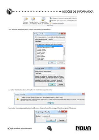 Didatismo e Conhecimento 34
Noções de informática
Será mostrada mais uma janela coloque uma senha (recomendável)
Ao tentar alterar uma célula protegida será mostrado o seguinte aviso
Se precisar alterar alguma célula protegida basta clicar no botão Desproteger Planilha no grupo Alterações.
 