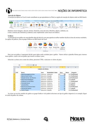Didatismo e Conhecimento 35
Noções de informática
Inserção de Objetos
A inserção de objetos no Excel é muito semelhante ao que aprendemos no Word, as opções de inserção de objetos estão na ABA Inserir.
Podemos inserir Imagens, clip-arts, formas, SmartArt, caixas de texto, WordArt, objetos, símbolos, etc.
Como a maioria dos elementos já sabemos como implementar vamos focar em Gráficos.
Gráficos
A utilização de um gráfico em uma planilha além de deixá-la com uma aparência melhor também facilita na hora de mostrar resultados.
As opções de gráficos, esta no grupo Gráficos na ABA Inserir do Excel
Para criar um gráfico é importante decidir quais dados serão avaliados para o gráfico. Vamos utilizar a planilha Atletas para criarmos
nosso gráfico, vamos criar um gráfico que mostre os atletas x peso.
Selecione a coluna com o nome dos atletas, pressione CTRL e selecione os valores do peso.
Ao clicar em um dos modelos de gráfico no grupo Gráficos você poderá selecionar um tipo de gráfico disponível, no exemplo cliquei
no estilo de gráfico de colunas.
 