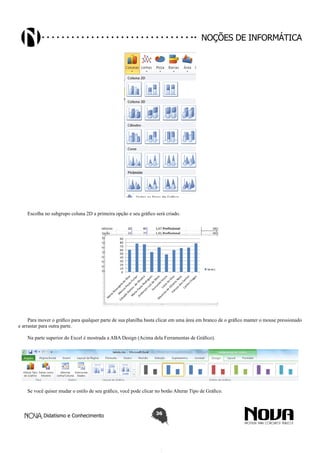 Didatismo e Conhecimento 36
Noções de informática
Escolha no subgrupo coluna 2D a primeira opção e seu gráfico será criado.
Para mover o gráfico para qualquer parte de sua planilha basta clicar em uma área em branco de o gráfico manter o mouse pressionado
e arrastar para outra parte.
Na parte superior do Excel é mostrada a ABA Design (Acima dela Ferramentas de Gráfico).
Se você quiser mudar o estilo de seu gráfico, você pode clicar no botão Alterar Tipo de Gráfico.
 