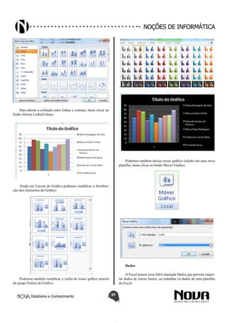 Didatismo e Conhecimento 37
Noções de informática
Para alterar a exibição entre linhas e colunas, basta clicar no
botão Alterar Linha/Coluna.
Ainda em Layout do Gráfico podemos modificar a distribui-
ção dos elementos do Gráfico.
Podemos também modificar o estilo de nosso gráfico através
do grupo Estilos de Gráfico
Podemos também deixar nosso gráfico isolado em uma nova
planilha, basta clicar no botão Mover Gráfico.
Dados
O Excel possui uma ABA chamada Dados que permite impor-
tar dados de outras fontes, ou trabalhar os dados de uma planilha
do Excel.
 