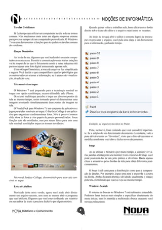 Didatismo e Conhecimento 2
Noções de informática
Tarefas Cotidianas
Já faz tempo que utilizar um computador no dia a dia se tornou
comum. Não precisamos mais estar em alguma empresa enorme
para precisar sempre de um computador perto de nós. O Windows
7 vem com ferramentas e funções para te ajudar em tarefas comuns
do cotidiano.
Grupo Doméstico
Ao invés de um, digamos que você tenha dois ou mais compu-
tadores em sua casa. Permitir a comunicação entre várias estações
vai te poupar de ter que ir fisicamente aonde a outra máquina está
para recuperar uma foto digital armazenada apenas nele.
Com o Grupo Doméstico, a troca de arquivos fica simplificada
e segura. Você decide o que compartilhar e qual os privilégios que
os outros terão ao acessar a informação, se é apenas de visualiza-
ção, de edição e etc.
Tela sensível ao toque
O Windows 7 está preparado para a tecnologia sensível ao
toque com opção a multitoque, recurso difundido pelo iPhone.
O recurso multitoque percebe o toque em diversos pontos da
tela ao mesmo tempo, assim tornando possível dimensionar uma
imagem arrastando simultaneamente duas pontas da imagem na
tela.
O Touch Pack para Windows 7 é um conjunto de aplicativos e
jogos para telas sensíveis ao toque. O Surface Collage é um aplica-
tivo para organizar e redimensionar fotos. Nele é possível montar
slide show de fotos e criar papeis de parede personalizados. Essas
funções não são novidades, mas por serem feitas para usar uma
tela sensível a múltiplos toques as tornam novidades.
Microsoft Surface Collage, desenvolvido para usar tela sen-
sível ao toque.
Lista de Atalhos
Novidade desta nova versão, agora você pode abrir direta-
mente um arquivo recente, sem nem ao menos abrir o programa
que você utilizou. Digamos que você estava editando um relatório
em seu editor de texto e precisou fechá-lo por algum motivo.
Quando quiser voltar a trabalhar nele, basta clicar com o botão
direito sob o ícone do editor e o arquivo estará entre os recentes.
Ao invés de ter que abrir o editor e somente depois se preocu-
par em procurar o arquivo, você pula uma etapa e vai diretamente
para a informação, ganhando tempo.
Exemplo de arquivos recentes no Paint.
Pode, inclusive, fixar conteúdo que você considere importan-
te. Se a edição de um determinado documento é constante, vale a
pena deixá-lo entre os “favoritos”, visto que a lista de recentes se
modifica conforme você abre e fecha novos documentos.
Snap
Ao se utilizar o Windows por muito tempo, é comum ver vá-
rias janelas abertas pelo seu monitor. Com o recurso de Snap, você
pode posicioná-las de um jeito prático e divertido. Basta apenas
clicar e arrastá-las pelas bordas da tela para obter diferentes posi-
cionamentos.
O Snap é útil tanto para a distribuição como para a compara-
ção de janelas. Por exemplo, jogue uma para a esquerda e a outra
na direita. Ambas ficaram abertas e dividindo igualmente o espaço
pela tela, permitindo que você as veja ao mesmo tempo.
Windows Search
O sistema de buscas no Windows 7 está refinado e estendido.
Podemos fazer buscas mais simples e específicas diretamente do
menu iniciar, mas foi mantida e melhorada a busca enquanto você
navega pelas pastas.
 