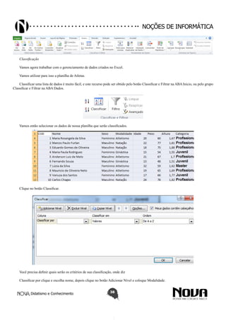Didatismo e Conhecimento 38
Noções de informática
Classificação
Vamos agora trabalhar com o gerenciamento de dados criados no Excel.
Vamos utilizar para isso a planilha de Atletas.
Classificar uma lista de dados é muito fácil, e este recurso pode ser obtido pelo botão Classificar e Filtrar na ABA Inicio, ou pelo grupo
Classificar e Filtrar na ABA Dados.
Vamos então selecionar os dados de nossa planilha que serão classificados.
Clique no botão Classificar.
Você precisa definir quais serão os critérios de sua classificação, onde diz
Classificar por clique e escolha nome, depois clique no botão Adicionar Nível e coloque Modalidade.
 