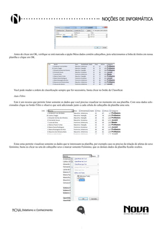 Didatismo e Conhecimento 39
Noções de informática
Antes de clicar em OK, verifique se está marcada a opção Meus dados contêm cabeçalhos, pois selecionamos a linha de títulos em nossa
planilha e clique em OK.
Você pode mudar a ordem de classificação sempre que for necessário, basta clicar no botão de Classificar.
Auto Filtro
Este é um recurso que permite listar somente os dados que você precisa visualizar no momento em sua planilha. Com seus dados sele-
cionados clique no botão Filtro e observe que será adicionado junto a cada célula do cabeçalho da planilha uma seta.
Estas setas permite visualizar somente os dados que te interessam na planilha, por exemplo caso eu precise da relação de atletas do sexo
feminino, basta eu clicar na seta do cabeçalho sexo e marcar somente Feminino, que os demais dados da planilha ficarão ocultos.
 