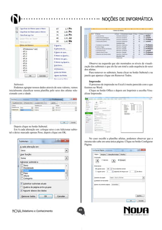 Didatismo e Conhecimento 41
Noções de informática
Subtotais
Podemos agrupar nossos dados através de seus valores, vamos
inicialmente classificar nossa planilha pelo sexo dos atletas rela-
cionado com a idade.
Depois clique no botão Subtotal.
Em A cada alteração em: coloque sexo e em Adicionar subto-
tal a deixe marcado apenas Peso, depois clique em OK.
Observe na esquerda que são mostrados os níveis de visuali-
zação dos subtotais e que ele faz um total a cada sequência do sexo
dos atletas.
Para remover os subtotais, basta clicar no botão Subtotal e na
janela que aparece clique em Remover Todos.
Impressão
O processo de impressão no Excel é muito parecido com o que
fizemos no Word.
Clique no botão Office e depois em Imprimir e escolha Visu-
alizar Impressão.
No caso escolhi a planilha atletas, podemos observar que a
mesma não cabe em uma única página. Clique no botão Configurar
Página.
 