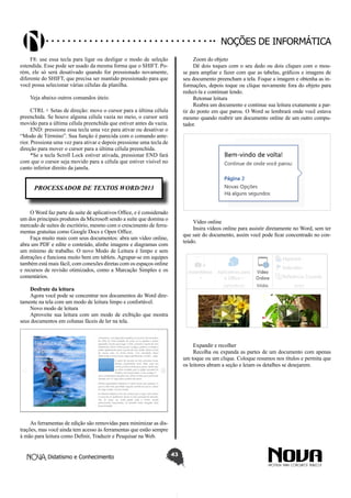 Didatismo e Conhecimento 43
Noções de informática
F8: use essa tecla para ligar ou desligar o modo de seleção
estendida. Esse pode ser usado da mesma forma que o SHIFT. Po-
rém, ele só será desativado quando for pressionado novamente,
diferente do SHIFT, que precisa ser mantido pressionado para que
você possa selecionar várias células da planilha.
Veja abaixo outros comandos úteis:
CTRL + Setas de direção: move o cursor para a última célula
preenchida. Se houve alguma célula vazia no meio, o cursor será
movido para a última célula preenchida que estiver antes da vazia.
END: pressione essa tecla uma vez para ativar ou desativar o
“Modo de Término”. Sua função é parecida com o comando ante-
rior. Pressiona uma vez para ativar e depois pressione uma tecla de
direção para mover o cursor para a última célula preenchida.
*Se a tecla Scroll Lock estiver ativada, pressionar END fará
com que o cursor seja movido para a célula que estiver visível no
canto inferior direito da janela.
PROCESSADOR DE TEXTOS WORD/2013
O Word faz parte da suíte de aplicativos Office, e é considerado
um dos principais produtos da Microsoft sendo a suíte que domina o
mercado de suítes de escritório, mesmo com o crescimento de ferra-
mentas gratuitas como Google Docs e Open Office.
Faça muito mais com seus documentos: abra um vídeo online,
abra um PDF e edite o conteúdo, alinhe imagens e diagramas com
um mínimo de trabalho. O novo Modo de Leitura é limpo e sem
distrações e funciona muito bem em tablets. Agrupar-se em equipes
também está mais fácil, com conexões diretas com os espaços online
e recursos de revisão otimizados, como a Marcação Simples e os
comentários.
Desfrute da leitura
Agora você pode se concentrar nos documentos do Word dire-
tamente na tela com um modo de leitura limpo e confortável.
Novo modo de leitura
Aproveite sua leitura com um modo de exibição que mostra
seus documentos em colunas fáceis de ler na tela.
As ferramentas de edição são removidas para minimizar as dis-
trações, mas você ainda tem acesso às ferramentas que estão sempre
à mão para leitura como Definir, Traduzir e Pesquisar na Web.
Zoom do objeto
Dê dois toques com o seu dedo ou dois cliques com o mou-
se para ampliar e fazer com que as tabelas, gráficos e imagens de
seu documento preencham a tela. Foque a imagem e obtenha as in-
formações, depois toque ou clique novamente fora do objeto para
reduzi-la e continuar lendo.
Retomar leitura
Reabra um documento e continue sua leitura exatamente a par-
tir do ponto em que parou. O Word se lembrará onde você estava
mesmo quando reabrir um documento online de um outro compu-
tador.
Vídeo online
Insira vídeos online para assistir diretamente no Word, sem ter
que sair do documento, assim você pode ficar concentrado no con-
teúdo.
Expandir e recolher
Recolha ou expanda as partes de um documento com apenas
um toque ou um clique. Coloque resumos nos títulos e permita que
os leitores abram a seção e leiam os detalhes se desejarem.
 