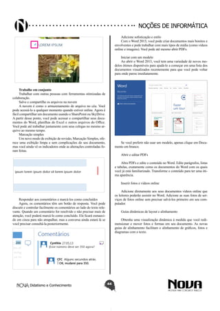 Didatismo e Conhecimento 44
Noções de informática
Trabalhe em conjunto
Trabalhar com outras pessoas com ferramentas otimizadas de
colaboração.
Salve e compartilhe os arquivos na nuvem
A nuvem é como o armazenamento de arquivo no céu. Você
pode acessá-lo a qualquer momento quando estiver online. Agora é
fácil compartilhar um documento usando o SharePoint ou SkyDrive.
A partir desse ponto, você pode acessar e compartilhar seus docu-
mentos do Word, planilhas do Excel e outros arquivos do Office.
Você pode até trabalhar juntamente com seus colegas no mesmo ar-
quivo ao mesmo tempo.
Marcação simples
Um novo modo de exibição de revisão, Marcação Simples, ofe-
rece uma exibição limpa e sem complicações do seu documento,
mas você ainda vê os indicadores onde as alterações controladas fo-
ram feitas.
Responder aos comentários e marcá-los como concluídos
Agora, os comentários têm um botão de resposta. Você pode
discutir e controlar facilmente os comentários ao lado do texto rele-
vante. Quando um comentário for resolvido e não precisar mais de
atenção, você poderá marcá-lo como concluído. Ele ficará esmaeci-
do em cinza para não atrapalhar, mas a conversa ainda estará lá se
você precisar consultá-la posteriormente.
Adicione sofisticação e estilo
Com o Word 2013, você pode criar documentos mais bonitos e
envolventes e pode trabalhar com mais tipos de mídia (como vídeos
online e imagens). Você pode até mesmo abrir PDFs.
Iniciar com um modelo
Ao abrir o Word 2013, você tem uma variedade de novos mo-
delos ótimos disponíveis para ajudá-lo a começar em uma lista dos
documentos visualizados recentemente para que você pode voltar
para onde parou imediatamente.
Se você preferir não usar um modelo, apenas clique em Docu-
mento em branco.
Abrir e editar PDFs
Abra PDFs e edite o conteúdo no Word. Edite parágrafos, listas
e tabelas, exatamente como os documentos do Word com os quais
você já está familiarizado. Transforme o conteúdo para ter uma óti-
ma aparência.
Inserir fotos e vídeos online
Adicione diretamente aos seus documentos vídeos online que
os leitores poderão assistir no Word. Adicione as suas fotos de ser-
viços de fotos online sem precisar salvá-los primeiro em seu com-
putador.
Guias dinâmicas de layout e alinhamento
Obtenha uma visualização dinâmica à medida que você redi-
mensionar e mover fotos e formas em seu documento. As novas
guias de alinhamento facilitam o alinhamento de gráficos, fotos e
diagramas com o texto.
 