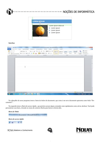 Didatismo e Conhecimento 45
Noções de informática
Interface
No cabeçalho de nosso programa temos a barra de títulos do documento, que como é um novo documento apresenta como título “Do-
cumento1”.
Na esquerda temos a Barra de acesso rápido, que permite acessar alguns comandos mais rapidamente como salvar, desfazer. Você pode
personalizar essa barra, clicando no menu de contexto (flecha para baixo) à direita dela.
Barra de Titulo
Barra de acesso rápido
 