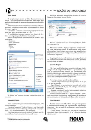Didatismo e Conhecimento 3
Noções de informática
Menu iniciar
As pesquisas agora podem ser feitas diretamente do menu
iniciar. É útil quando você necessita procurar, por exemplo, pelo
atalho de inicialização de algum programa ou arquivo de modo
rápido.
“Diferente de buscas com as tecnologias anteriores do Windo-
ws Search, a pesquisa do menu início não olha apenas aos nomes
de pastas e arquivos.
Considera-se o conteúdo do arquivo, tags e propriedades tam-
bém” (Jim Boyce; Windows 7 Bible, pg 770).
Os resultados são mostrados enquanto você digita e são divi-
didos em categorias, para facilitar sua visualização.
Abaixo as categorias nas quais o resultado de sua busca pode
ser dividido.
· Programas
· Painel de Controle
· Documentos
· Música
· Arquivos
Ao digitar “pai” temos os itens que contêm essas letras em
seu nome.
Windows Explorer
O que você encontra pelo menu iniciar é uma pequena parte
do total disponível.
Fazendo a busca pelo Windows Explorer – que é acionado
automaticamente quando você navega pelas pastas do seu compu-
tador – você encontrará uma busca mais abrangente.
Em versões anteriores, como no Windows XP, antes de se fa-
zer uma busca é necessário abrir a ferramenta de busca.
No Seven, precisamos apenas digitar os termos na caixa de
busca, que fica no canto superior direito.
Windows Explorer com a caixa de busca (Jim Boyce; Windo-
ws 7 Bible, pg 774).
A busca não se limita a digitação de palavras. Você pode apli-
car filtros, por exemplo, buscar, na pasta músicas, todas as can-
ções do gênero Rock. Existem outros, como data, tamanho e tipo.
Dependendo do arquivo que você procura, podem existir outras
classificações disponíveis.
Imagine que todo arquivo de texto sem seu computador possui
um autor. Se você está buscando por arquivos de texto, pode ter a
opção de filtrar por autores.
Controle dos pais
Não é uma tarefa fácil proteger os mais novos do que visuali-
zam por meio do computador. O Windows 7 ajuda a limitar o que
pode ser visualizado ou não. Para que essa funcionalidade fique
disponível, é importante que o computador tenha uma conta de ad-
ministrador, protegida por senha, registrada. Além disso, o usuário
que se deseja restringir deve ter sua própria conta.
As restrições básicas que o Seven disponibiliza:
· Limite de Tempo: Permite especificar quais horas do dia que
o PC pode ser utilizado.
· Jogos: Bloqueia ou permite jogar, se baseando pelo horário
e também pela classificação do jogo. Vale notar que a classificação
já vem com o próprio game.
· Bloquear programas: É possível selecionar quais aplicativos
estão autorizados a serem executados.
Fazendo download de add-on’s é possível aumentar a quanti-
dade de restrições, como controlar as páginas que são acessadas, e
até mesmo manter um histórico das atividades online do usuário.
Central de ações
A central de ações consolida todas as mensagens de segurança
e manutenção do Windows. Elas são classificadas em vermelho
(importante – deve ser resolvido rapidamente) e amarelas (tarefas
recomendadas).
O painel também é útil caso você sinta algo de estranho no
computador. Basta checar o painel e ver se o Windows detectou
algo de errado.
 