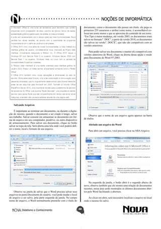 Didatismo e Conhecimento 48
Noções de informática
Salvando Arquivos
É importante ao terminar um documento, ou durante a digita-
ção do mesmo, quando o documento a ser criado é longo, salvar
seu trabalho. Salvar consiste em armazenar se documento em for-
ma de arquivo em seu computador, pendrive, ou outro dispositivo
de armazenamento. Para salvar seu documento, clique no botão
salvar no topo da tela. Será aberta uma tela onde você poderá defi-
nir o nome, local e formato de seu arquivo.
Observe na janela de salvar que o Word procura salvar seus
arquivos na pasta Documents do usuário, você pode mudar o local
do arquivo a ser salvo, pela parte esquerda da janela. No campo
nome do arquivo, o Word normalmente preenche com o título do
documento, como o documento não possui um título, ele pega os
primeiros 255 caracteres e atribui como nome, é aconselhável co-
locar um nome menor e que se aproxime do conteúdo de seu texto.
“Em Tipo a maior mudança, até versão 2003, os documentos eram
salvos no formato”. DOC”, a partir da versão 2010, os documentos
são salvos na versão”. DOCX”, que não são compatíveis com as
versões anteriores.
Para poder salvar seu documento e manter ele compatível com
versões anteriores do Word, clique na direita dessa opção e mude
para Documento do Word 97-2003.
Observe que o nome de seu arquivo agora aparece na barra
de títulos.
Abrindo um arquivo do Word
Para abrir um arquivo, você precisa clicar na ABAArquivo.
Na esquerda da janela, o botão abrir é o segundo abaixo de
novo, observe também que ele mostra uma relação de documentos
recentes, nessa área serão mostrados os últimos documentos aber-
tos pelo Word facilitando a abertura.
Ao clicar em abrir, será necessário localizar o arquivo no local
onde o mesmo foi salvo.
 