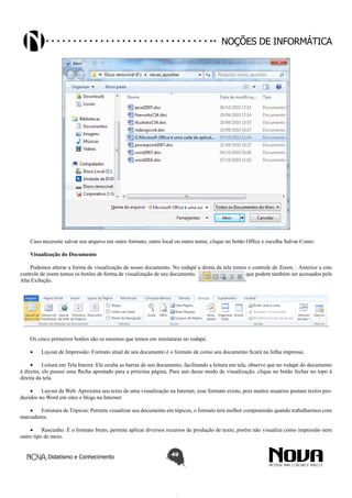 Didatismo e Conhecimento 49
Noções de informática
Caso necessite salvar seu arquivo em outro formato, outro local ou outro nome, clique no botão Office e escolha Salvar Como.
Visualização do Documento
Podemos alterar a forma de visualização de nosso documento. No rodapé a direta da tela temos o controle de Zoom.·. Anterior a este
controle de zoom temos os botões de forma de visualização de seu documento, que podem também ser acessados pela
Aba Exibição.
Os cinco primeiros botões são os mesmos que temos em miniaturas no rodapé.
•	 Layout de Impressão: Formato atual de seu documento é o formato de como seu documento ficará na folha impressa.
•	 Leitura em Tela Inteira: Ele oculta as barras de seu documento, facilitando a leitura em tela, observe que no rodapé do documento
à direita, ele possui uma flecha apontado para a próxima página. Para sair desse modo de visualização, clique no botão fechar no topo à
direita da tela.
•	 Layout da Web: Aproxima seu texto de uma visualização na Internet, esse formato existe, pois muitos usuários postam textos pro-
duzidos no Word em sites e blogs na Internet.
•	 Estrutura de Tópicos: Permite visualizar seu documento em tópicos, o formato terá melhor compreensão quando trabalharmos com
marcadores.
•	 Rascunho: É o formato bruto, permite aplicar diversos recursos de produção de texto, porém não visualiza como impressão nem
outro tipo de meio.
 