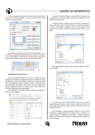 Didatismo e Conhecimento 50
Noções de informática
O terceiro grupo de ferramentas da Aba exibição permite tra-
balhar com o Zoom da página. Ao clicar no botão Zoom o Word
apresenta a seguinte janela:
Onde podemos utilizar um valor de zoom predefinido, ou co-
locarmos a porcentagem desejada, podemos visualizar o documen-
to em várias páginas. E finalizando essa aba temos as formas de
exibir os documentos aberto em uma mesma seção do Word.
Configuração de Documentos
Um dos principais cuidados que se deve ter com seus docu-
mentos é em relação à configuração da página. AABNT (Associa-
ção Brasileira de Normas Técnicas) possui um manual de regras
para documentações, então é comum escutar “o documento tem
que estar dentro das normas”, não vou me atentar a nenhuma das
normas especificas, porém vou ensinar como e onde estão as op-
ções de configuração de um documento.
No Word 2010 a ABA que permite configurar sua página é a
ABA Layout da Página.
O grupo “Configurar Página”, permite definir as margens de
seu documento, ele possui alguns tamanhos pré-definidos, como
também personalizá-las.
Ao personalizar as margens, é possível alterar as margens su-
perior, esquerda, inferior e direita, definir a orientação da página,
se retrato ou paisagem, configurar a fora de várias páginas, como
normal, livro, espelho. Ainda nessa mesma janela temos a guia
Papel.
Nesta guia podemos definir o tipo de papel, e fonte de alimen-
tação do papel.
A terceira guia dessa janela chama-se Layout. A primeira
opção dessa guia chama-se seção. Aqui se define como será uma
nova seção do documento, vamos aprender mais frente como tra-
balhar com seções.
Em cabeçalhos e rodapés podemos definir se vamos utilizar
cabeçalhos e rodapés diferentes nas páginas pares e ímpares, e se
quero ocultar as informações de cabeçalho e rodapé da primeira
página. Em Página, pode-se definir o alinhamento do conteúdo do
texto na página.
 