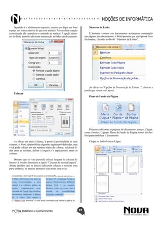 Didatismo e Conhecimento 51
Noções de informática
O padrão é o alinhamento superior, mesmo que fique um bom
espaço em branco abaixo do que está editado. Ao escolher a opção
centralizada, ele centraliza o conteúdo na vertical. A opção núme-
ros de linha permite adicionar numeração as linhas do documento.
Colunas
Ao clicar em mais Colunas, é possível personalizar as suas
colunas, o Word disponibiliza algumas opções pré-definidas, mas
você pode colocar em um número maior de colunas, adicionar li-
nha entre as colunas, definir a largura e o espaçamento entre as
colunas.
Observe que se você pretende utilizar larguras de colunas di-
ferentes é preciso desmarcar a opção “Colunas de mesma largura”.
Atente também que se preciso adicionar colunas a somente uma
parte do texto, eu preciso primeiro selecionar esse texto.
Números de Linha
É bastante comum em documentos acrescentar numeração
nas páginas dos documentos, o Word permite que você possa fazer
facilmente, clicando no botão “Números de Linhas”.
Ao clicar em “Opções de Numeração de Linhas...”, abre-se a
janela que vimos em Layout.
Plano de Fundo da Página
Podemos adicionar as páginas do documento, marcas d’água,
cores e bordas. O grupo Plano de Fundo da Página possui três bo-
tões para modificar o documento.
Clique no botão Marca d’água.
 