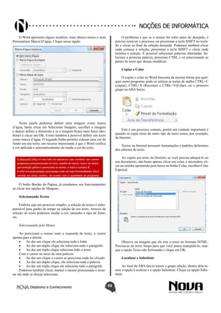 Didatismo e Conhecimento 52
Noções de informática
O Word apresenta alguns modelos, mais abaixo temos o item
Personalizar Marca D’água. Clique nessa opção.
Nesta janela podemos definir uma imagem como marca
d’água, basta clicar em Selecionar Imagem, escolher a imagem
e depois definir a dimensão e se a imagem ficará mais fraca (des-
botar) e clicar em OK. Como também é possível definir um texto
como marca d’água. O segundo botão permite colocar uma cor de
fundo em seu texto, um recurso interessante é que o Word verifica
a cor aplicada e automaticamente ele muda a cor do texto.
O botão Bordas da Página, já estudamos seu funcionamento
ao clicar nas opções de Margens.
Selecionando Textos
Embora seja um processo simples, a seleção de textos é indis-
pensável para ganho de tempo na edição de seu texto. Através da
seleção de texto podemos mudar a cor, tamanho e tipo de fonte,
etc.
Selecionando pelo Mouse
Ao posicionar o mouse mais a esquerda do texto, o cursor
aponta para a direita.
•	 Ao dar um clique ele seleciona toda a linha
•	 Ao dar um duplo clique ele seleciona todo o parágrafo.
•	 Ao dar um triplo clique seleciona todo o texto
Com o cursor no meio de uma palavra:
•	 Ao dar um clique o cursor se posiciona onde foi clicado
•	 Ao dar um duplo clique, ele seleciona toda a palavra.
•	 Ao dar um triplo clique ele seleciona todo o parágrafo
Podemos também clicar, manter o mouse pressionado e arras-
tar até onde se deseja selecionar.
O problema é que se o mouse for solto antes do desejado, é
preciso reiniciar o processo, ou pressionar a tecla SHIFT no tecla-
do e clicar ao final da seleção desejada. Podemos também clicar
onde começa a seleção, pressionar a tecla SHIFT e clicar onde
termina a seleção. É possível selecionar palavras alternadas. Se-
lecione a primeira palavra, pressione CTRL e vá selecionando as
partes do texto que deseja modificar.
Copiar e Colar
O copiar e colar no Word funciona da mesma forma que qual-
quer outro programa, pode-se utilizar as teclas de atalho CTRL+C
(copiar), CTRL+X (Recortar) e CTRL+V(Colar), ou o primeiro
grupo na ABA Inicio.
Este é um processo comum, porém um cuidado importante é
quando se copia texto de outro tipo de meio como, por exemplo,
da Internet.
Textos na Internet possuem formatações e padrões deferentes
dos editores de texto.
Ao copiar um texto da Internet, se você precisa adequá-lo ao
seu documento, não basta apenas clicar em colar, é necessário cli-
car na setinha apontando para baixo no botão Colar, escolher Colar
Especial.
Observe na imagem que ele traz o texto no formato HTML.
Precisa-se do texto limpo para que você possa manipulá-lo, mar-
que a opção Texto não formatado e clique em OK.
Localizar e Substituir
Ao final da ABA Inicio temos o grupo edição, dentro dela te-
mos a opção Localizar e a opção Substituir. Clique na opção Subs-
tituir.
 
