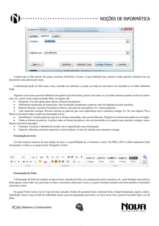 Didatismo e Conhecimento 53
Noções de informática
A janela que se abre possui três guias, localizar, Substituir e Ir para. A guia substituir que estamos vendo, permite substituir em seu
documento uma palavra por outra.
A substituição pode ser feita uma a uma, clicando em substituir, ou pode ser todas de uma única vez clicando-se no botão Substituir
Tudo.
Algumas vezes posso precisar substituir uma palavra por ela mesma, porém com outra cor, ou então somente quando escrita em maiús-
cula, etc., nestes casos clique no botão Mais. As opções são:
•	 Pesquisar: Use esta opção para indicar a direção da pesquisa;
•	 Diferenciar maiúsculas de minúsculas: Será localizada exatamente a palavra como foi digitada na caixa localizar.
•	 Palavras Inteiras: Localiza uma palavra inteira e não parte de uma palavra. Ex: Atenciosamente.
•	 Usar caracteres curinga: Procura somente as palavras que você especificou com o caractere coringa. Ex. Se você digitou *ão o
Word vai localizar todas as palavras terminadas em ão.
•	 Semelhantes: Localiza palavras que tem a mesma sonoridade, mas escrita diferente. Disponível somente para palavras em inglês.
•	 Todas as formas de palavra: Localiza todas as formas da palavra, não será permitida se as opções usar caractere coringa e seme-
lhantes estiverem marcadas.
•	 Formatar: Localiza e Substitui de acordo com o especificado como formatação.
•	 Especial: Adiciona caracteres especiais à caixa localizar. A caixa de seleção usar caracteres curinga.
Formatação de texto
Um dos maiores recursos de uma edição de texto é a possibilidade de se formatar o texto. No Office 2010 a ABA responsável pela
formatação é a Inicio e os grupo Fonte, Parágrafo e Estilo.
Formatação de Fonte
A formatação de fonte diz respeito ao tipo de letra, tamanho de letra, cor, espaçamento entre caracteres, etc., para formatar uma palavra,
basta apenas clicar sobre ela, para duas ou mais é necessário selecionar o texto, se quiser formatar somente uma letra também é necessário
selecionar a letra.
No grupo Fonte, temos visível o tipo de letra, tamanho, botões de aumentar fonte e diminuir fonte, limpar formatação, negrito, itálico,
sublinhado, observe que ao lado de sublinhado temos uma seta apontando para baixo, ao clicar nessa seta, é possível escolher tipo e cor de
linha.
 