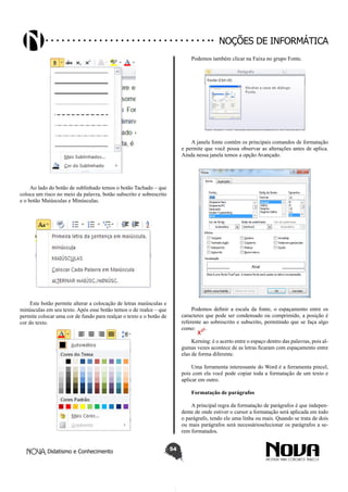 Didatismo e Conhecimento 54
Noções de informática
Ao lado do botão de sublinhado temos o botão Tachado – que
coloca um risco no meio da palavra, botão subscrito e sobrescrito
e o botão Maiúsculas e Minúsculas.
Este botão permite alterar a colocação de letras maiúsculas e
minúsculas em seu texto. Após esse botão temos o de realce – que
permite colocar uma cor de fundo para realçar o texto e o botão de
cor do texto.
Podemos também clicar na Faixa no grupo Fonte.
A janela fonte contém os principais comandos de formatação
e permite que você possa observar as alterações antes de aplica.
Ainda nessa janela temos a opção Avançado.
Podemos definir a escala da fonte, o espaçamento entre os
caracteres que pode ser condensado ou comprimido, a posição é
referente ao sobrescrito e subscrito, permitindo que se faça algo
como: .
Kerning: é o acerto entre o espaço dentro das palavras, pois al-
gumas vezes acontece de as letras ficaram com espaçamento entre
elas de forma diferente.
Uma ferramenta interessante do Word é a ferramenta pincel,
pois com ela você pode copiar toda a formatação de um texto e
aplicar em outro.
Formatação de parágrafos
A principal regra da formatação de parágrafos é que indepen-
dente de onde estiver o cursor a formatação será aplicada em todo
o parágrafo, tendo ele uma linha ou mais. Quando se trata de dois
ou mais parágrafos será necessárioselecionar os parágrafos a se-
rem formatados.
 