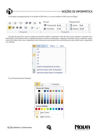 Didatismo e Conhecimento 55
Noções de informática
A formatação de parágrafos pode ser localizada na ABA Inicio, e os recuos também na ABA Layout da Página.
No grupo da Guia Inicio, temos as opções de marcadores (bullets e numeração e listas de vários níveis), diminuir e aumentar recuo,
classificação e botão Mostrar Tudo, na segunda linha temos os botões de alinhamentos: esquerda, centralizado, direita e justificado, espaça-
mento entre linhas, observe que o espaçamento entre linhas possui uma seta para baixo, permitindo que se possa definir qual o espaçamento
a ser utilizado.
Cor do Preenchimento do Parágrafo.
 