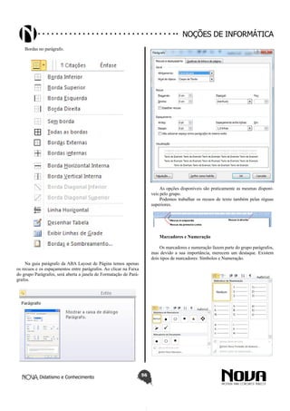 Didatismo e Conhecimento 56
Noções de informática
Bordas no parágrafo.
Na guia parágrafo da ABA Layout de Página temos apenas
os recuos e os espaçamentos entre parágrafos. Ao clicar na Faixa
do grupo Parágrafos, será aberta a janela de Formatação de Pará-
grafos.
As opções disponíveis são praticamente as mesmas disponí-
veis pelo grupo.
Podemos trabalhar os recuos de texto também pelas réguas
superiores.
Marcadores e Numeração
Os marcadores e numeração fazem parte do grupo parágrafos,
mas devido a sua importância, merecem um destaque. Existem
dois tipos de marcadores: Símbolos e Numeração.
 