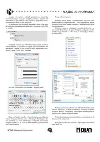 Didatismo e Conhecimento 57
Noções de informática
A opção vários níveis é utilizada quando nosso texto tenha
níveis de marcação como, por exemplo, contratos e petições. Os
marcadores do tipo Símbolos como o nome já diz permite adicio-
nar símbolos a frente de seus parágrafos.
Se precisarmos criar níveis nos marcadores, basta clicar antes
do inicio da primeira palavra do parágrafo e pressionar a tecla TAB
no teclado.
Você pode observar que o Word automaticamente adicionou
outros símbolos ao marcador, você pode alterar os símbolos dos
marcadores, clicando na seta ao lado do botão Marcadores e esco-
lhendo a opção Definir Novo Marcador.
Ao clicar em Símbolo, será mostrada a seguinte janela:
Onde você poderá escolher a Fonte (No caso aconselha-se a
utilizar fontes de símbolos como a Winddings, Webdings), e de-
pois o símbolo. Ao clicar em Imagem, você poderá utilizar uma
imagem do Office, e ao clicar no botão importar, poderá utilizar
uma imagem externa.
Bordas e Sombreamento
Podemos colocar bordas e sombreamentos em nosso texto.
Podem ser bordas simples aplicadas a textos e parágrafos. Bordas
na página como vimos quando estudamos aABALayout da Página
e sombreamentos.
Selecione o texto ou o parágrafo a ser aplicado à borda e ao
clicar no botão de bordas do grupo Parágrafo, você pode escolher
uma borda pré-definida ou então clicar na última opção Bordas e
Sombreamento.
Podemos começar escolhendo uma definição de borda (caixa,
sombra, 3D e outra), ou pode-se especificar cada uma das bordas
na direita onde diz Visualização. Pode-se pelo meio da janela es-
pecificar cor e largura da linha da borda.
A Guia Sombreamento permite atribuir um preenchimento de
fundo ao texto selecionado.
Você pode escolher uma cor base, e depois aplicar uma textura
junto dessa cor.
 