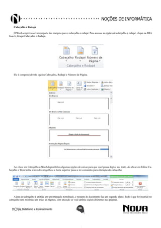 Didatismo e Conhecimento 58
Noções de informática
Cabeçalho e Rodapé
O Word sempre reserva uma parte das margens para o cabeçalho e rodapé. Para acessar as opções de cabeçalho e rodapé, clique na ABA
Inserir, Grupo Cabeçalho e Rodapé.
Ele é composto de três opções Cabeçalho, Rodapé e Número de Página.
Ao clicar em Cabeçalho o Word disponibiliza algumas opções de caixas para que você possa digitar seu texto. Ao clicar em Editar Ca-
beçalho o Word edita a área de cabeçalho e a barra superior passa a ter comandos para alteração do cabeçalho.
A área do cabeçalho é exibida em um retângulo pontilhado, o restante do documento fica em segundo plano. Tudo o que for inserido no
cabeçalho será mostrado em todas as páginas, com exceção se você definiu seções diferentes nas páginas.
 