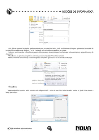 Didatismo e Conhecimento 59
Noções de informática
Para aplicar números de páginas automaticamente em seu cabeçalho basta clicar em Números de Página, apenas tome o cuidado de
escolher Inicio da Página se optar por Fim da Página ele aplicará o número da página no rodapé.
Podemos também aplicar cabeçalhos e rodapés diferentes a um documento, para isso basta que ambos estejam em seções diferentes do
documento.
O cuidado é ao aplicar o cabeçalho ou o rodapé, desmarcar a opção Vincular ao anterior.
O funcionamento para o rodapé é o mesmo para o cabeçalho, apenas deve-se clicar no botão Rodapé.
Data e Hora
O Word Permite que você possa adicionar um campo de Data e Hora em seu texto, dentro da ABA Inserir, no grupo Texto, temos o
botão Data e Hora.
 