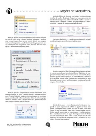Didatismo e Conhecimento 61
Noções de informática
Entre as opções de recolorir podemos colocar nossa imagem
em tons de cinza, preto e branco, desbotar a imagem e remover
uma cor da imagem. Este recurso permite definir uma imagem
com fundo transparente. A opção Compactar Imagens permite dei-
xar sua imagem mais adequada ao editor de textos. Ao clicar nesta
opção o Word mostra a seguinte janela:
Pode-se aplicar a compactação a imagem selecionada, ou a
todas as imagens do texto. Podemos alterar a resolução da ima-
gem. A opção Redefinir Imagem retorna a imagem ao seu estado
inicial, abandonando todas as alterações feitas. O próximo grupo
chama-se Sombra, como o próprio nome diz, permite adicionar
uma sombra a imagem que foi inserida.
No botão Efeitos de Sombra, você poderá escolher algumas
posições de sombra (Projetada, Perspectiva) e cor da sombra. Ao
lado deste botão é possível definir a posição da sombra e no meio a
opção de ativar e desativar a sombra. No grupo Organizar é possí-
vel definir a posição da imagem em relação ao texto.
O primeiro dos botões é a Posição, ela permite definir em qual
posição a imagem deverá ficar em relação ao texto.
Ao clicar na opção Mais Opções de Layout abre-se a jane-
la Layout Avançado que permite trabalhar a disposição da ima-
gem em relação ao bloco de texto no qual ela esta inserida. Essas
mesmas opções estão disponíveis na opção Quebra Automática
de Texto nesse mesmo grupo. Ao colocar a sua imagem em uma
disposição com o texto, é habilitado alguns recursos da barra de
imagens. Como bordas
Através deste grupo é possível acrescentar bordas a sua ima-
gem E no grupo Organizar ele habilita as opções de Trazer para
Frente, Enviar para Trás e Alinhar. Ao clicar no botão Trazer para
Frente, ele abre três opções: Trazer para Frente e Avançar, são uti-
lizadas quando houver duas ou mais imagens e você precisa mu-
dar o empilhamento delas. A opção Trazer para Frente do Texto
faz com que a imagem flutue sobre o Texto. Ao ter mais de uma
imagem e ao selecionar as imagens (Utilize a tecla SHIFT), você
poderá alinhar as suas imagens.
 